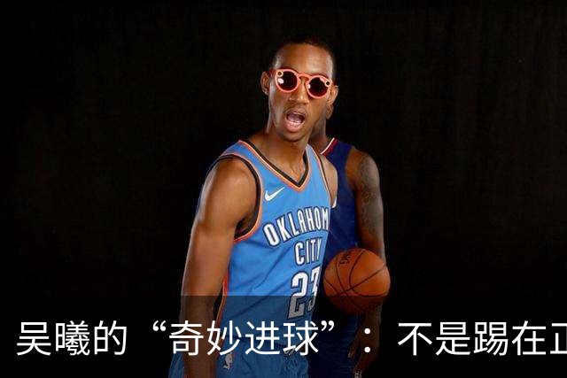 吴曦的“奇妙进球”：不是踢在正确位置，但想法亮了！